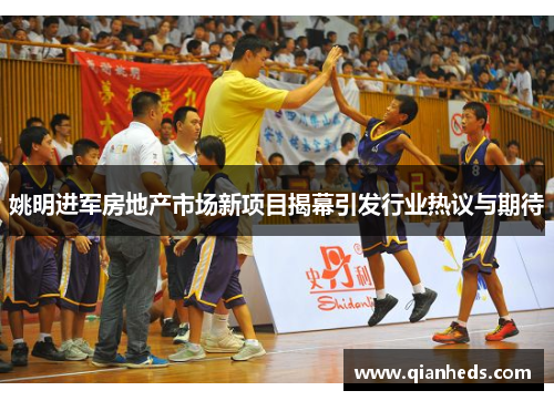 姚明进军房地产市场新项目揭幕引发行业热议与期待