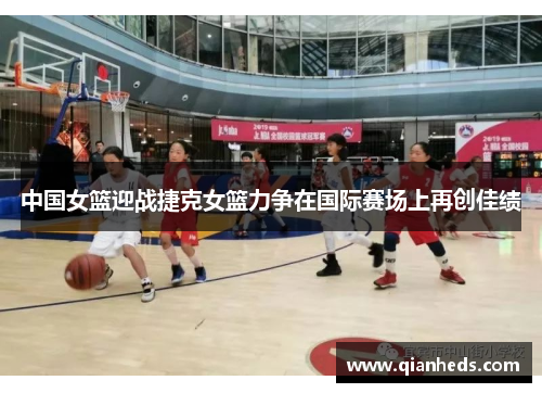 中国女篮迎战捷克女篮力争在国际赛场上再创佳绩