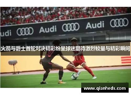 火箭与爵士首轮对决精彩纷呈球迷期待激烈较量与精彩瞬间